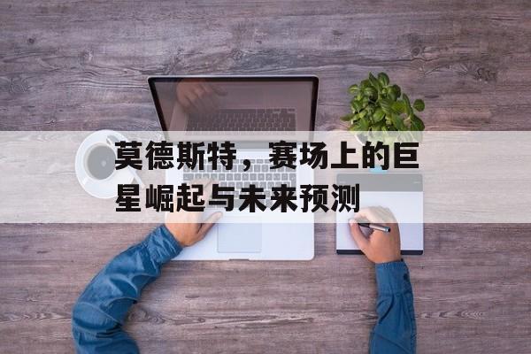 莫德斯特，赛场上的巨星崛起与未来预测