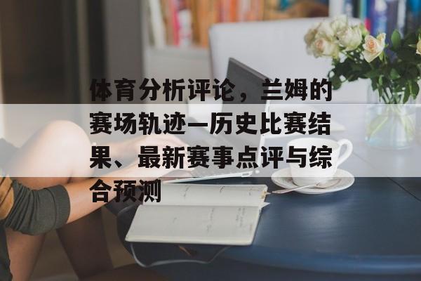 体育分析评论，兰姆的赛场轨迹—历史比赛结果、最新赛事点评与综合预测