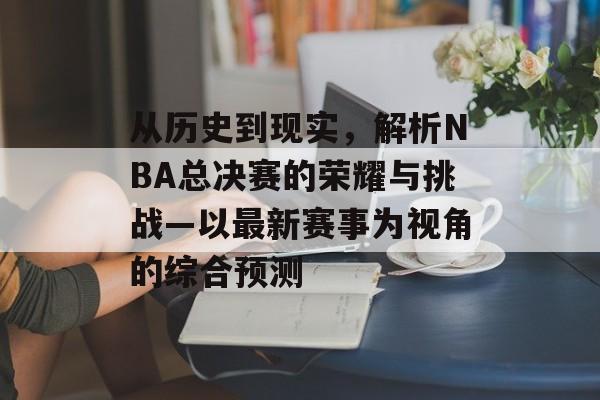 从历史到现实，解析NBA总决赛的荣耀与挑战—以最新赛事为视角的综合预测
