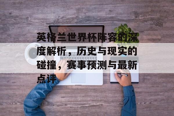 英格兰世界杯阵容的深度解析，历史与现实的碰撞，赛事预测与最新点评