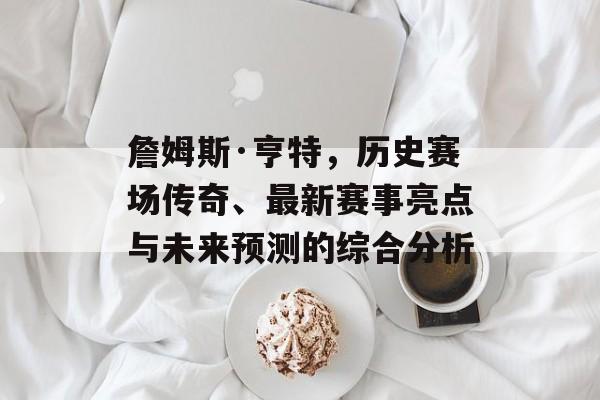 詹姆斯·亨特，历史赛场传奇、最新赛事亮点与未来预测的综合分析