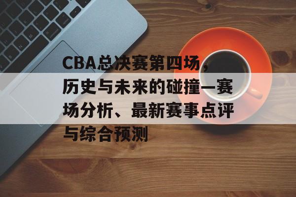 CBA总决赛第四场，历史与未来的碰撞—赛场分析、最新赛事点评与综合预测