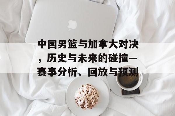 中国男篮与加拿大对决，历史与未来的碰撞—赛事分析、回放与预测