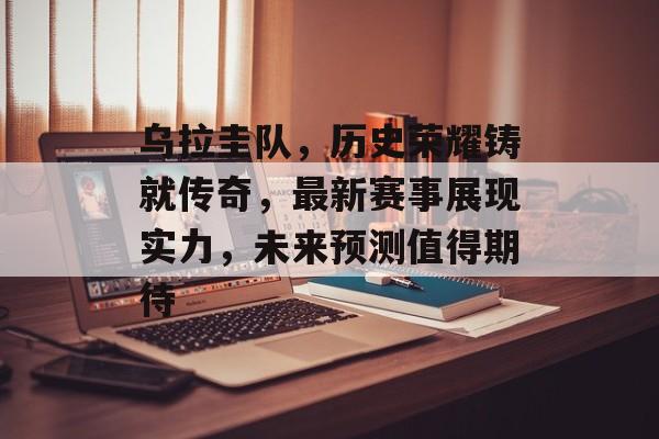 乌拉圭队，历史荣耀铸就传奇，最新赛事展现实力，未来预测值得期待