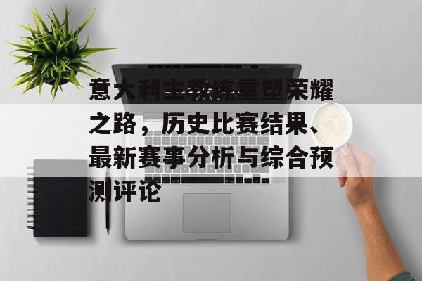 意大利主教练重塑荣耀之路，历史比赛结果、最新赛事分析与综合预测评论