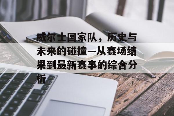威尔士国家队，历史与未来的碰撞—从赛场结果到最新赛事的综合分析