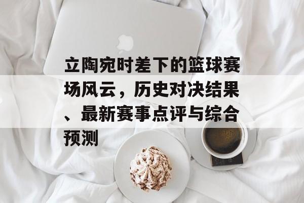 立陶宛时差下的篮球赛场风云，历史对决结果、最新赛事点评与综合预测