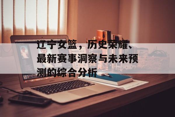 辽宁女篮，历史荣耀、最新赛事洞察与未来预测的综合分析