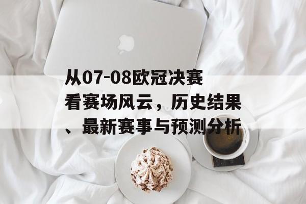 从07-08欧冠决赛看赛场风云，历史结果、最新赛事与预测分析