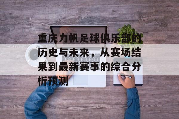 重庆力帆足球俱乐部的历史与未来，从赛场结果到最新赛事的综合分析预测