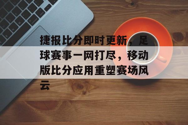 捷报比分即时更新，足球赛事一网打尽，移动版比分应用重塑赛场风云