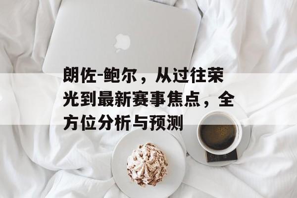 朗佐-鲍尔，从过往荣光到最新赛事焦点，全方位分析与预测