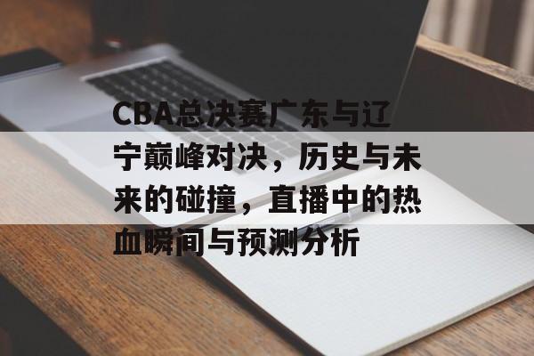 CBA总决赛广东与辽宁巅峰对决，历史与未来的碰撞，直播中的热血瞬间与预测分析
