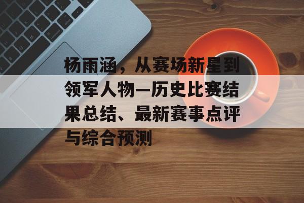 杨雨涵，从赛场新星到领军人物—历史比赛结果总结、最新赛事点评与综合预测