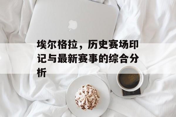 埃尔格拉，历史赛场印记与最新赛事的综合分析