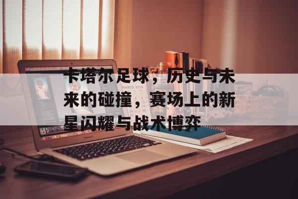 卡塔尔足球，历史与未来的碰撞，赛场上的新星闪耀与战术博弈