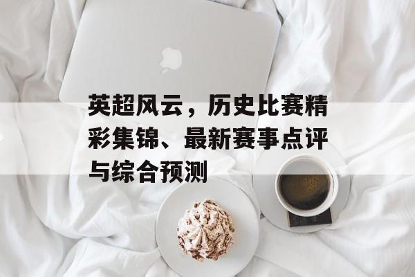 英超风云，历史比赛精彩集锦、最新赛事点评与综合预测