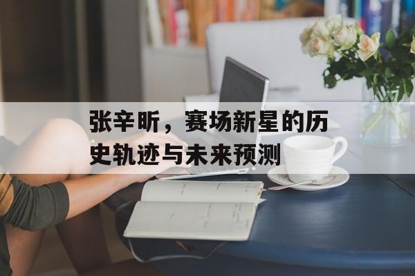 张辛昕，赛场新星的历史轨迹与未来预测