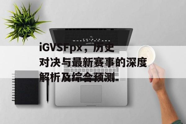 iGVSFpx，历史对决与最新赛事的深度解析及综合预测