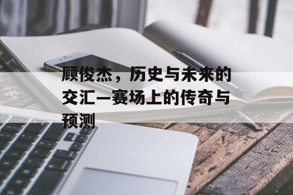 顾俊杰，历史与未来的交汇—赛场上的传奇与预测