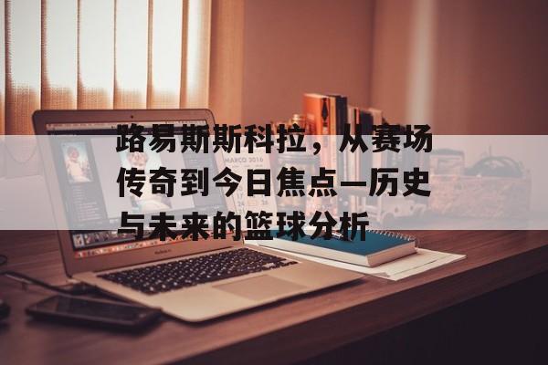 路易斯斯科拉，从赛场传奇到今日焦点—历史与未来的篮球分析