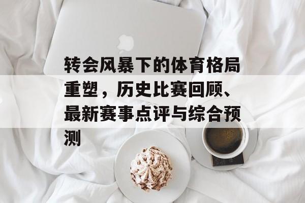 转会风暴下的体育格局重塑，历史比赛回顾、最新赛事点评与综合预测