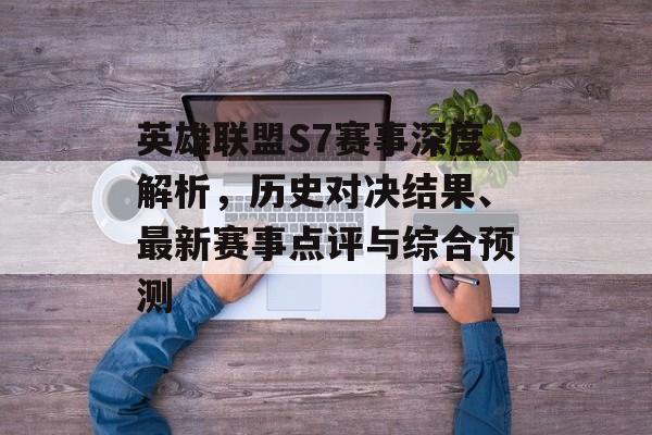 英雄联盟S7赛事深度解析，历史对决结果、最新赛事点评与综合预测