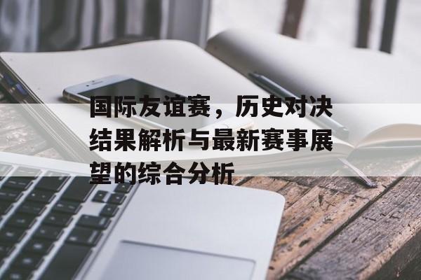 国际友谊赛，历史对决结果解析与最新赛事展望的综合分析
