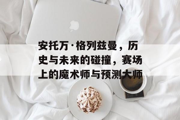 安托万·格列兹曼，历史与未来的碰撞，赛场上的魔术师与预测大师