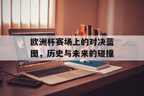 欧洲杯赛场上的对决蓝图，历史与未来的碰撞