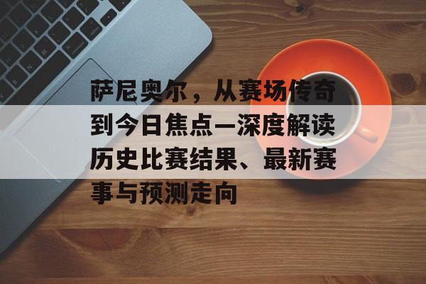 萨尼奥尔，从赛场传奇到今日焦点—深度解读历史比赛结果、最新赛事与预测走向