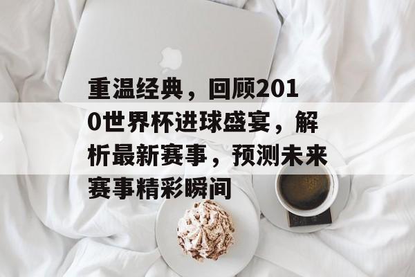 重温经典，回顾2010世界杯进球盛宴，解析最新赛事，预测未来赛事精彩瞬间