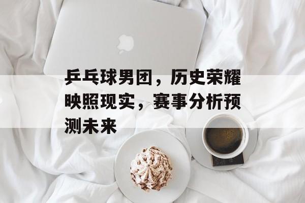 乒乓球男团，历史荣耀映照现实，赛事分析预测未来