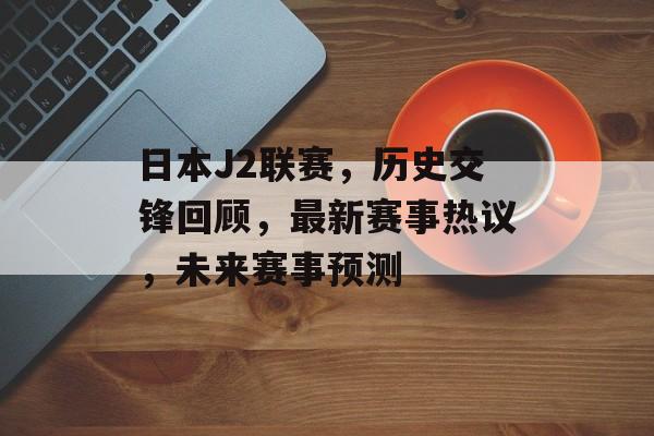 日本J2联赛，历史交锋回顾，最新赛事热议，未来赛事预测