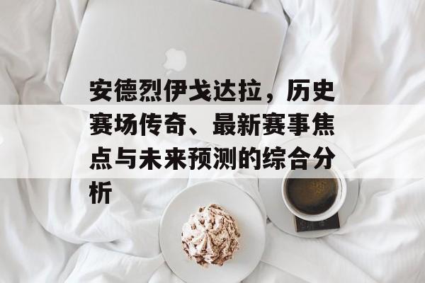 安德烈伊戈达拉，历史赛场传奇、最新赛事焦点与未来预测的综合分析