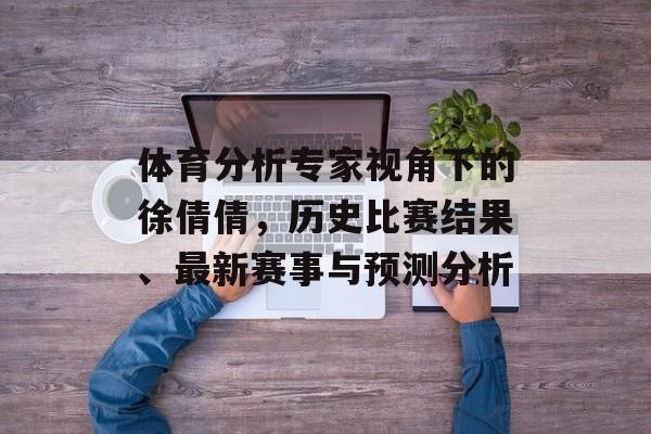 体育分析专家视角下的徐倩倩，历史比赛结果、最新赛事与预测分析