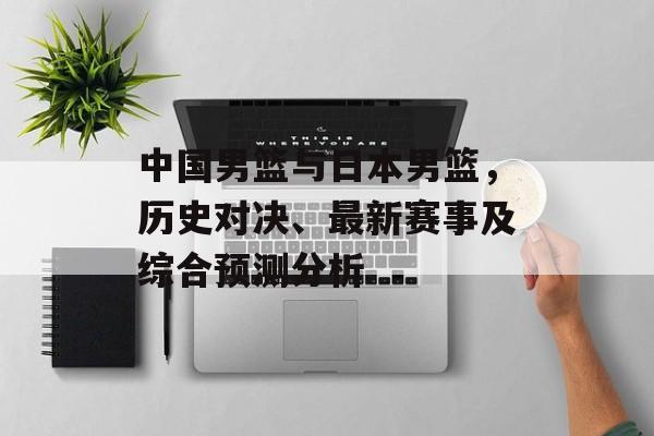 中国男篮与日本男篮，历史对决、最新赛事及综合预测分析