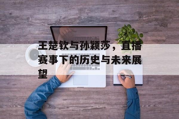 王楚钦与孙颖莎，直播赛事下的历史与未来展望