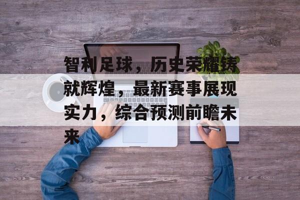 智利足球，历史荣耀铸就辉煌，最新赛事展现实力，综合预测前瞻未来