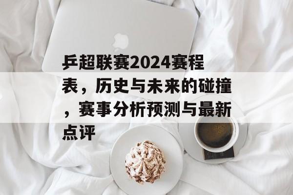 乒超联赛2024赛程表，历史与未来的碰撞，赛事分析预测与最新点评