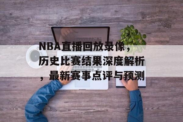 NBA直播回放录像，历史比赛结果深度解析，最新赛事点评与预测