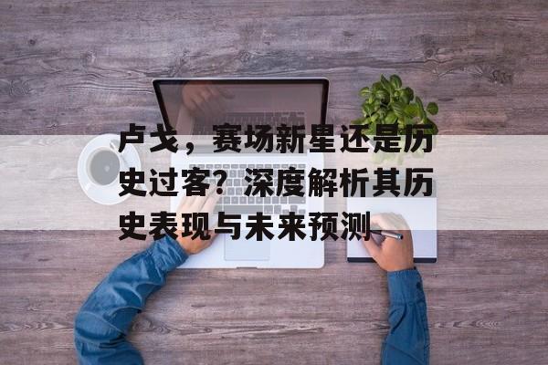 卢戈，赛场新星还是历史过客？深度解析其历史表现与未来预测