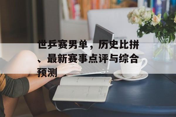 世乒赛男单，历史比拼、最新赛事点评与综合预测