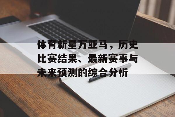 体育新星万亚马，历史比赛结果、最新赛事与未来预测的综合分析