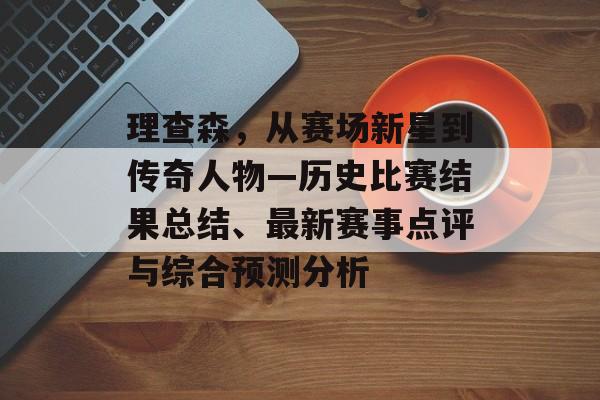 理查森，从赛场新星到传奇人物—历史比赛结果总结、最新赛事点评与综合预测分析