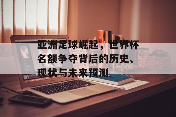 亚洲足球崛起，世界杯名额争夺背后的历史、现状与未来预测