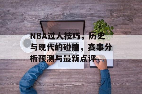 NBA过人技巧，历史与现代的碰撞，赛事分析预测与最新点评