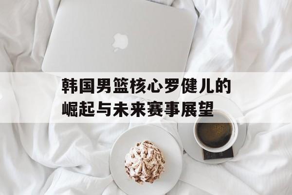 韩国男篮核心罗健儿的崛起与未来赛事展望